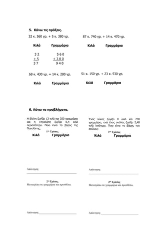5. Κάνω τις πράξεις.
68 κ. 430 γρ. + 14 κ. 280 γρ.
Κιλά Γραμμάρια
6. Λύνω τα προβλήματα.
32 κ. 560 γρ. + 5 κ. 380 γρ.
Κιλά Γραμμάρια
3 2 5 6 0
+ 5 + 3 8 0
3 7 9 4 0
87 κ. 740 γρ. + 14 κ. 470 γρ.
Κιλά Γραμμάρια
51 κ. 150 γρ. + 23 κ. 530 γρ.
Κιλά Γραμμάρια
Η Ελένη ζυγίζει 13 κιλά και 350 γραμμάρια
και η Πηνελόπη ζυγίζει 6,4 κιλά
περισσότερο. Ποιο είναι το βάρος της
Πηνελόπης;
1ος
Τρόπος
Κιλά Γραμμάρια
Απάντηση:
_____________________________________
2ος
Τρόπος
Μετατρέπω σε γραμμάρια και προσθέτω.
Απάντηση:____________________________
Ένας λύκος ζυγίζει 8 κιλά και 730
γραμμάρια, ενώ ένας σκύλος ζυγίζει 2,48
κιλά λιγότερο. Ποιο είναι το βάρος του
σκύλου;
1ος
Τρόπος
Κιλά Γραμμάρια
Απάντηση:
_____________________________________
2ος
Τρόπος
Μετατρέπω σε γραμμάρια και προσθέτω.
Απάντηση:____________________________
 