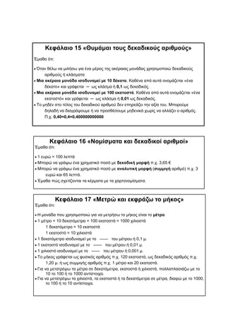 Κεφάλαιο 16 «Νομίσματα και δεκαδικοί αριθμοί»
Έμαθα ότι:
 1 ευρώ = 100 λεπτά
 Μπορώ να γράψω ένα χρηματικό ποσό με δεκαδική μορφή π.χ. 3,65 €
 Μπορώ να γράψω ένα χρηματικό ποσό με αναλυτική μορφή (συμμιγή αριθμό) π.χ. 3
ευρώ και 65 λεπτά.
 Έμαθα πώς σχετίζονται τα κέρματα με τα χαρτονομίσματα.
Κεφάλαιο 15 «Θυμάμαι τους δεκαδικούς αριθμούς»
Έμαθα ότι:
 Όταν θέλω να μιλήσω για ένα μέρος της ακέραιας μονάδας χρησιμοποιώ δεκαδικούς
αριθμούς ή κλάσματα
 Μια ακέραια μονάδα ισοδυναμεί με 10 δέκατα. Καθένα από αυτά ονομάζεται «ένα
δέκατο» και γράφεται ─ ως κλάσμα ή 0,1 ως δεκαδικός.
 Μια ακέραια μονάδα ισοδυναμεί με 100 εκατοστά. Καθένα από αυτά ονομάζεται «ένα
εκατοστό» και γράφεται ─ ως κλάσμα ή 0,01 ως δεκαδικός.
 Το μηδέν στο τέλος του δεκαδικού αριθμού δεν επηρεάζει την αξία του. Μπορούμε
δηλαδή να διαγράψουμε ή να προσθέσουμε μηδενικά χωρίς να αλλάζει ο αριθμός.
Π.χ. 0,40=0,4=0,400000000000
Κεφάλαιο 17 «Μετρώ και εκφράζω το μήκος»
Έμαθα ότι:
 Η μονάδα που χρησιμοποιώ για να μετρήσω το μήκος είναι το μέτρο.
 1 μέτρο = 10 δεκατόμετρα = 100 εκατοστά = 1000 χιλιοστά
1 δεκατόμετρο = 10 εκατοστά
1 εκατοστό = 10 χιλιοστά
 1 δεκατόμετρο ισοδυναμεί με το —— του μέτρου ή 0,1 μ.
 1 εκατοστό ισοδυναμεί με το —— του μέτρου ή 0,01 μ.
 1 χιλιοστό ισοδυναμεί με το —— του μέτρου ή 0,001 μ.
 Το μήκος γράφεται ως φυσικός αριθμός π.χ. 120 εκατοστά, ως δεκαδικός αριθμός π.χ.
1,20 μ. ή ως συμμιγής αριθμός π.χ. 1 μέτρο και 20 εκατοστά.
 Για να μετατρέψω τα μέτρα σε δεκατόμετρα, εκατοστά ή χιλιοστά, πολλαπλασιάζω με το
10 το 100 ή το 1000 αντίστοιχα.
 Για να μετατρέψω τα χιλιοστά, τα εκατοστά ή τα δεκατόμετρα σε μέτρα, διαιρώ με το 1000,
το 100 ή το 10 αντίστοιχα.
 