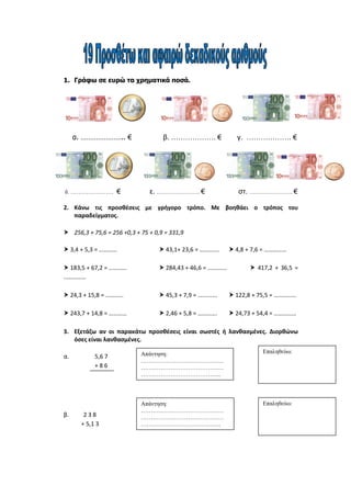 1. Γράφω σε ευρώ τα χρηματικά ποσά.
α. ………………….. € β. ………………. € γ. ………………. €
δ. …………………. € ε. …………………. € στ. …………………. €
2. Κάνω τις προσθέσεις με γρήγορο τρόπο. Με βοηθάει ο τρόπος του
παραδείγματος.
 256,3 + 75,6 = 256 +0,3 + 75 + 0,9 = 331,9
 3,4 + 5,3 = …………  43,1+ 23,6 = ………….  4,8 + 7,6 = ……………
 183,5 + 67,2 = …………  284,43 + 46,6 = ………….  417,2 + 36,5 =
……………
 24,3 + 15,8 = …………  45,3 + 7,9 = ………….  122,8 + 75,5 = ……………
 243,7 + 14,8 = …………  2,46 + 5,8 = ………….  24,73 + 54,4 = ……………
3. Εξετάζω αν οι παρακάτω προσθέσεις είναι σωστές ή λανθασμένες. Διορθώνω
όσες είναι λανθασμένες.
α. 5,6 7
+ 8 6
β. 2 3 8
+ 5,1 3
Απάντηση:
……………………………………
……………………………………
…………………………………..
Επαληθεύω:
Απάντηση:
……………………………………
……………………………………
…………………………………..
Επαληθεύω:
 