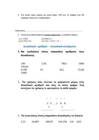 4. Ένα καλάθι γεμάτο κεράσια έχει μεικτό βάρος 7,350 κιλά. Το απόβαρο είναι 930
γραμμάρια. Πόσο είναι το καθαρό βάρος;
Απάντηση: ………………………………………………………………
5. Υπολόγισε με κάθετη πράξη στο τετράδιο μαθηματικών τις παρακάτω πράξεις:
α) 1- 0,005 γ)35,004-6,1 =
β) 25,799+2,25 δ)1,230.+ 3122,7 +15 =
Δεκαδικοί αριθμοί – Δεκαδικά κλάσματα
1. Να κυκλώσεις στους παρακάτω αριθμούς τους
δεκαδικούς:
150 3,56 700,1 1000
156,03
0,109 34 26,1 23,08
5,002
2. Να γράψεις πώς λέγεται το μπροστινό μέρος ενός
δεκαδικού αριθμού και πώς το πίσω τμήμα. Στη
συνέχεια να γράψεις τι φανερώνει το κάθε ψηφίο.
_ _ _ _ _
3 5 , 1 0 8
↓ ↓
…………. ……………
3. Να κυκλώσεις στους παρακάτω δεκαδικούς τα δέκατα
3,51 16,803 109,03 145,356 0,8 0,01
 