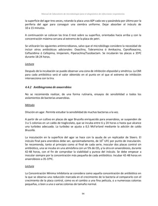 Manual de laboratorio de microbiología para el diagnóstico de infecciones respiratorias
94
la superficie del agar tres veces, rotando la placa unos 60º cada vez y pasándola por último por la
periferia del agar para conseguir una siembra uniforme. Dejar absorber el inóculo de
10 a 15 minutos.
A continuación se colocan las tiras E-test sobre su superfice, orientadas hacia arriba y con la
concentración máxima cercana al extremo de la placa de petri.
Se utilizarán los siguientes antimicrobianos, salvo que el microbiólogo considere la necesidad de
incluir otros antibióticos adicionales: Oxacilina, Tobramicina ó Amikacina, Ciprofloxacino,
Ceftazidima ó Cefepima, Imipenem, Piperacilina/Tazobactam. Se incubarán las placas a 35ºC
durante 18-24 horas.
Lectura
Después de la incubación se puede observar una zona de inhibición elipsoidal y simétrica. La CMI
para cada antibiótico será el valor obtenido en el punto en el que el extremo de inhibición
intersecciona con la tira.
4.4.2 Antibiograma de anaerobios
No se recomienda realizar, de una forma rutinaria, ensayos de sensibilidad a todos los
aislamientos de bacterias anaerobias.
Método
Dilución en agar. Permite estudiar la sensibilidad de muchas bacterias a la vez.
A partir de un cultivo en placas de agar Brucella enriquecido para anaerobios, se suspenden de
3 a 5 colonias en un caldo de tioglicolato, que se incuba entre 6 y 24 horas o hasta que alcance
una turbidez adecuada. La turbidez se ajusta a 0,5 McFarland mediante la adición de caldo
Brucella.
La inoculación en la superficie del agar se hace con la ayuda de un replicador de Steers. El
inóculo final para anerobios debe ser, aproximadamente, de 10
5
UFC por punto de inoculación.
Se recomienda, tanto al principio como al final de cada serie, inocular dos placas control sin
antibiótico, una se incuba en una atmósfera con un 5% de CO2 y la otra en anaerobiosis, durante
42-48 horas, con el fin de comprobar la viabilidad y pureza del inóculo. Se debe empezar a
inocular siempre por la concentración más pequeña de cada antibiótico. Incubar 42-48 horas en
anaerobiosis a 35-37ºC.
Lectura
La Concentración Mínima Inhibitoria se considera como aquella concentración de antibiótico en
la que se observa una reducción marcada en el crecimiento de la bacteria al compararlo con el
crecimiento de la placa control, como es el cambio a una fina película, o a numerosas colonias
pequeñas, o bien a una o varias colonias de tamaño normal.
 