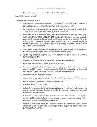 Diagnóstico microbiológico indirecto: Serología
117
o No realizar las pruebas en suero hemolítico ni hiperlipémico.
Procedimiento (Ilustración 9)
Descongelar los sueros a analizar.
o Antes de comenzar con la realización de la técnica, atemperar los portas, controles y
conjugados, manteniéndolos a temperatura ambiente durante 5 min.
o Reconstituir los controles positivo y negativo con 0,5 ml de agua destilada. Dejar
15 min a temperatura ambiente hasta su total reconstitución.
o Utilizando placas de microtitulación, realizar diluciones seriadas de los sueros (1/8,
1/32, 1/64, 1/128, 1/256, 1/512, 1/1.024) con tampón PBS. Como ejemplo, se puede
proceder de la siguiente forma: añadir en el primer pocillo 70 µl de PBS y 10 µl de
suero. En los 7 siguientes pocillos añadir 50 µl de PBS. De la primera dilución ya
hecha, se pasarán 50 µl al siguiente pocillo, mezclando y volviendo a pasar 50 ml al
siguiente y así sucesivamente.
o Sacar los portas con el antígeno teniendo cuidado de no tocar las áreas de aplicación.
Para el marcado de los portas usar sólo lápiz duro, nunca rotulador.
o Aplicar 10 µl de cada dilución en cada pocillo comenzando por la dilución al 1/1.024 y
terminando por la 1/8.
o Incluir en un pocillo un control positivo y en otro un control negativo.
o Incubar en cámara húmeda a 37ºC durante 30 minutos.
o Extraer el porta de la cámara húmeda y lavar estáticamente durante 5 minutos en una
cubeta con PBS y otros 5 minutos cambiando el PBS. No mover el porta dentro del
PBS. Sacar los portas y enjuagarlos en otra cubeta con agua destilada.
o Dejar secar los portas completamente.
o Añadir 10 µl del conjugado a cada pocillo cubriéndolos completamente con el mismo.
o ncubar en cámara húmeda a 37ºC durante 30 minutos.
o Repetir el punto nº 8 y dejar secar.
o Aplicar 3-4 gotas de medio de montaje por cada porta y cubrir con el cubreobjetos sin
que se formen burbujas. Eliminar el medio de montaje excesivo con un papel
humedecido en tampón PBS.
o Realizar una observación inmediata en el microscopio de fluorescencia con el objetivo
de 40x o de 50x. Si esto no fuera posible, guardar los portas en un lugar oscuro y frío y
protegidos de la desecación (máximo 24 horas).
o Durante la observación al microscopio, se recomienda no concentrarse mucho tiempo
en la misma área, es preferible desplazarse por toda la preparación con el fin de evitar
pérdidas de fluorescencia.
 