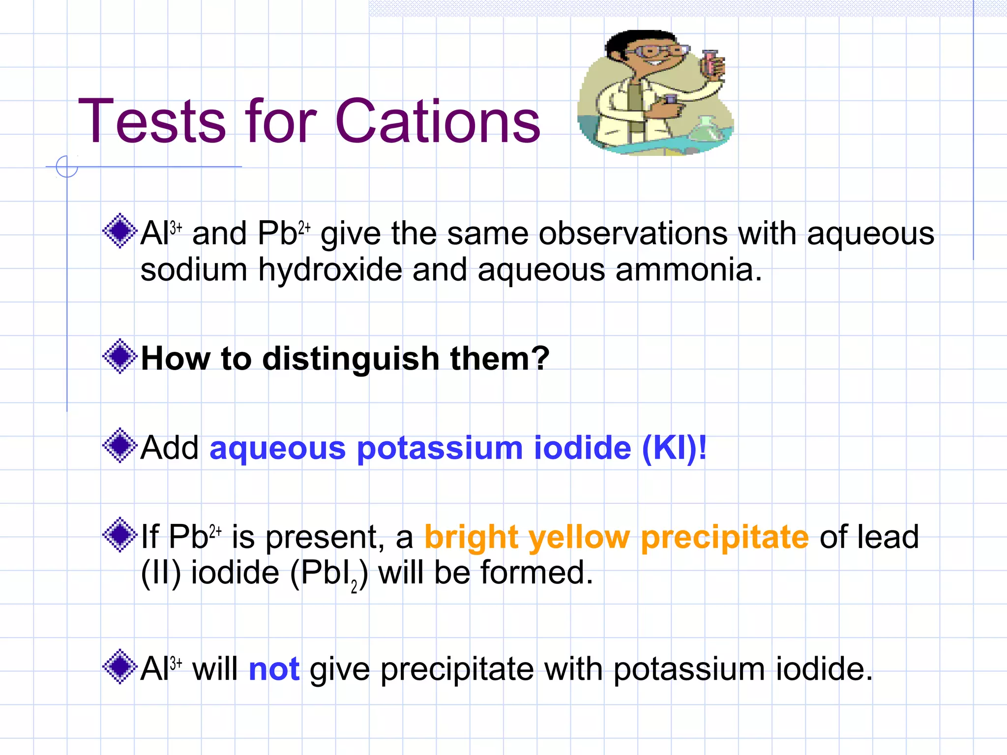 Tests for Cations
Al3+
and Pb2+
give the same observations with aqueous
sodium hydroxide and aqueous ammonia.
How to distinguish them?
Add aqueous potassium iodide (KI)!
If Pb2+
is present, a bright yellow precipitate of lead
(II) iodide (PbI2
) will be formed.
Al3+
will not give precipitate with potassium iodide.
 