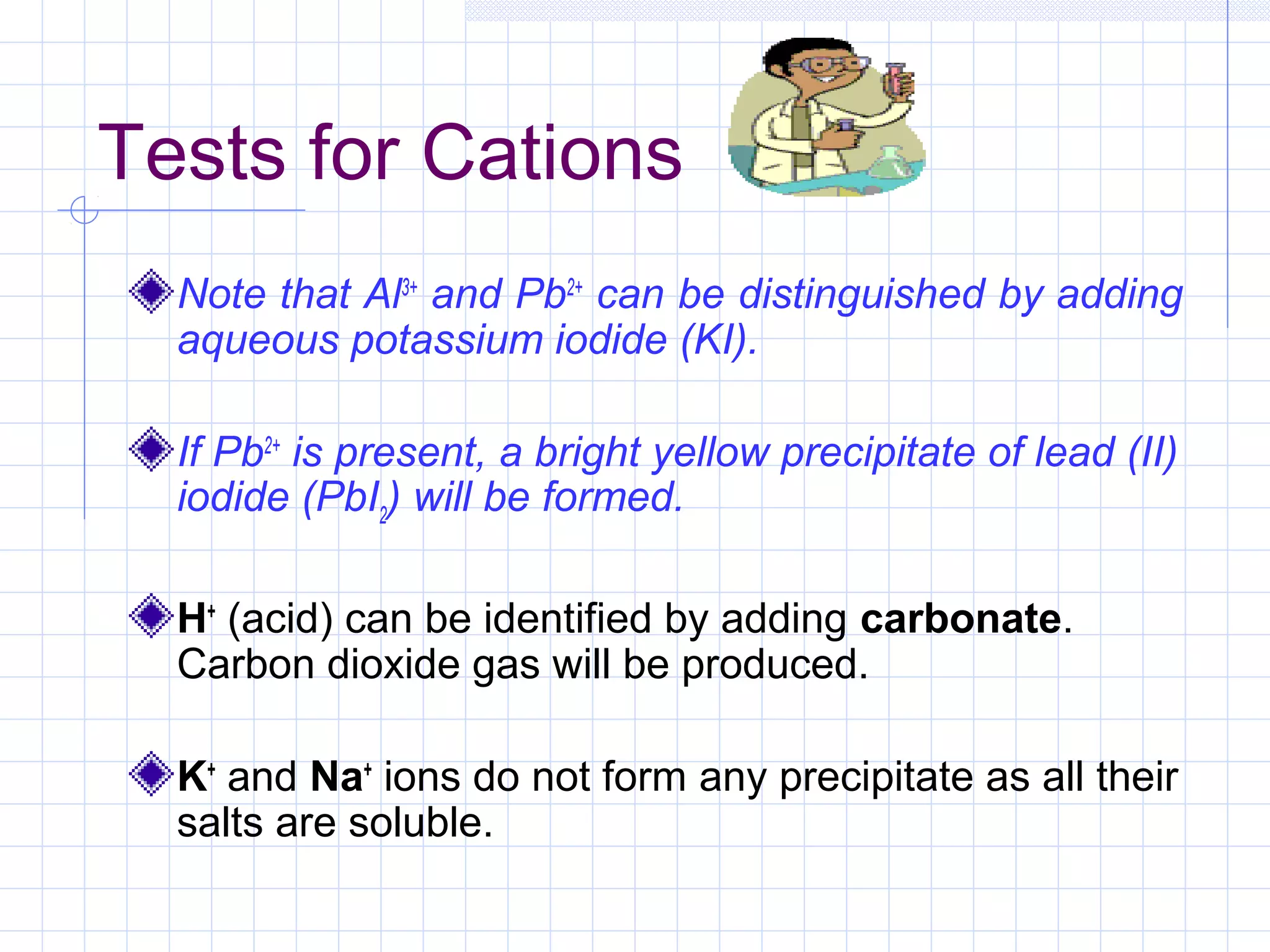 Tests for Cations
Note that Al3+
and Pb2+
can be distinguished by adding
aqueous potassium iodide (KI).
If Pb2+
is present, a bright yellow precipitate of lead (II)
iodide (PbI2
) will be formed.
H+
(acid) can be identified by adding carbonate.
Carbon dioxide gas will be produced.
K+
and Na+
ions do not form any precipitate as all their
salts are soluble.
 