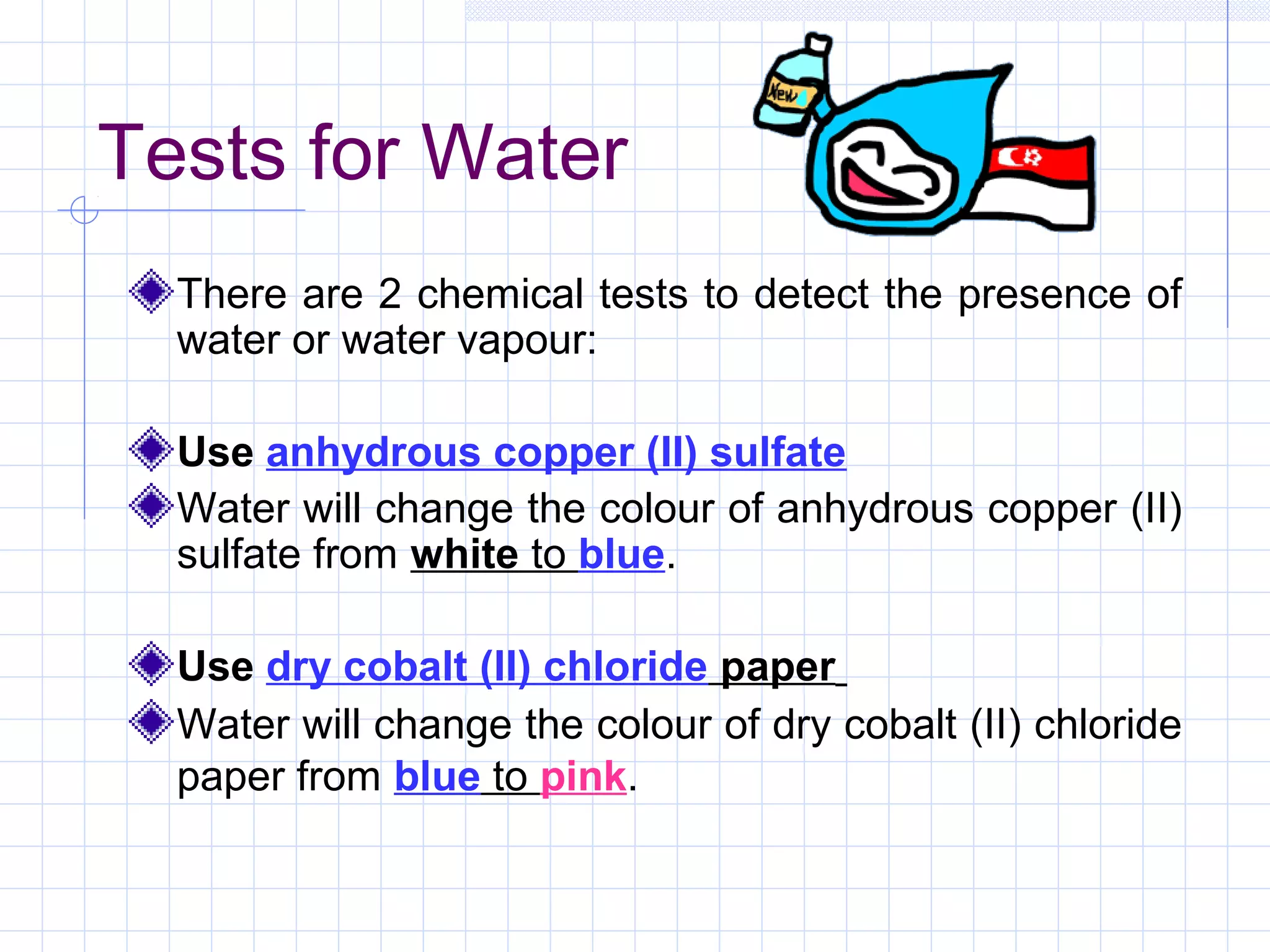 Tests for Water
There are 2 chemical tests to detect the presence of
water or water vapour:
Use anhydrous copper (II) sulfate
Water will change the colour of anhydrous copper (II)
sulfate from white to blue.
Use dry cobalt (II) chloride paper
Water will change the colour of dry cobalt (II) chloride
paper from blue to pink.
 