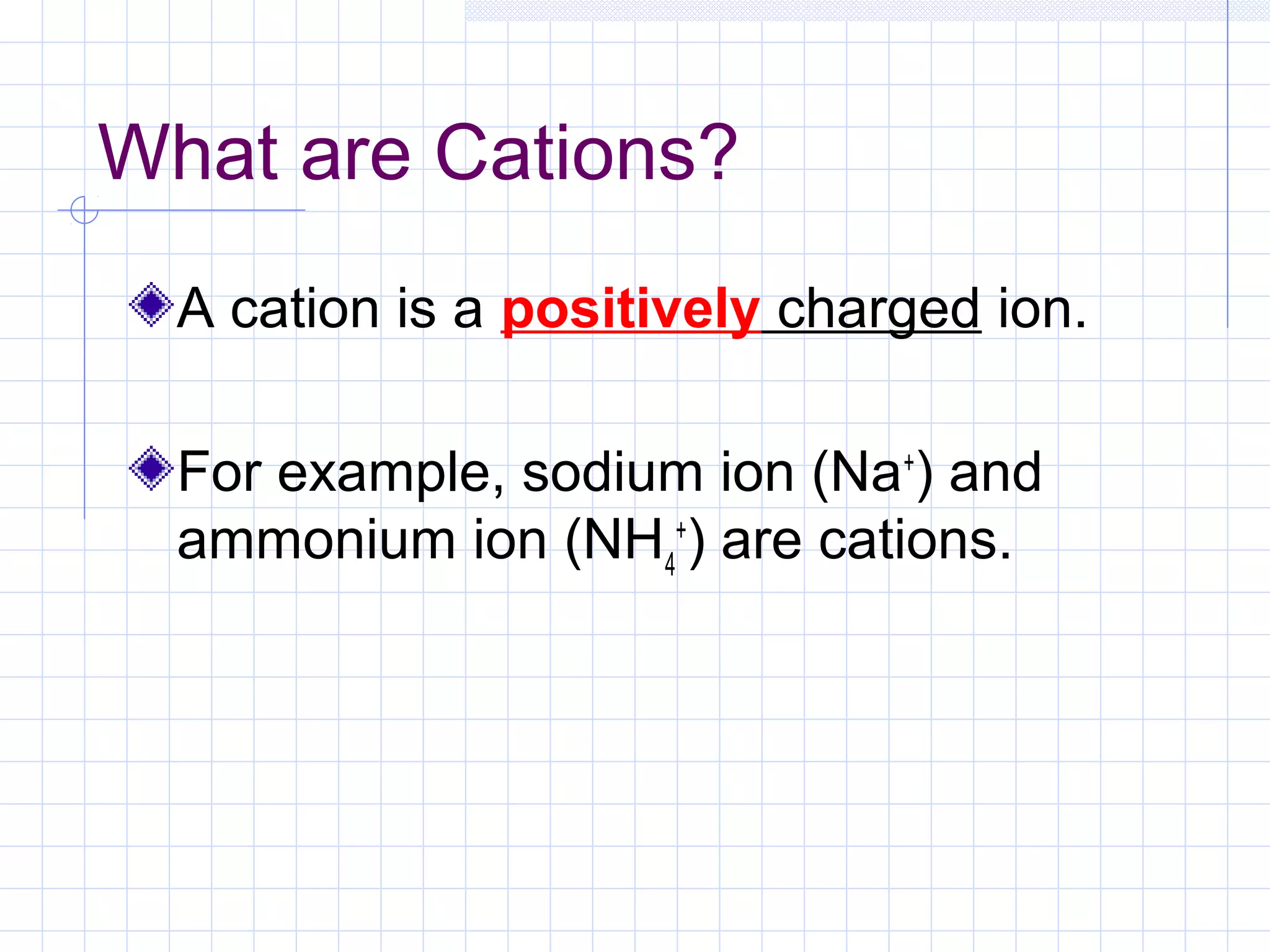 What are Cations?
A cation is a positively charged ion.
For example, sodium ion (Na+
) and
ammonium ion (NH4
+
) are cations.
 
