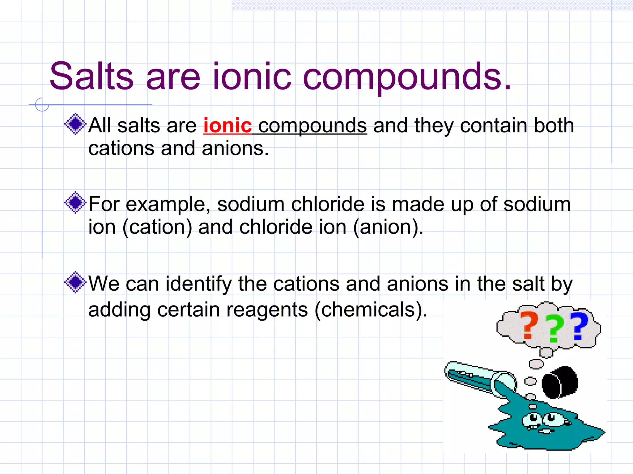 Salts are ionic compounds.
All salts are ionic compounds and they contain both
cations and anions.
For example, sodium chloride is made up of sodium
ion (cation) and chloride ion (anion).
We can identify the cations and anions in the salt by
adding certain reagents (chemicals).
 
