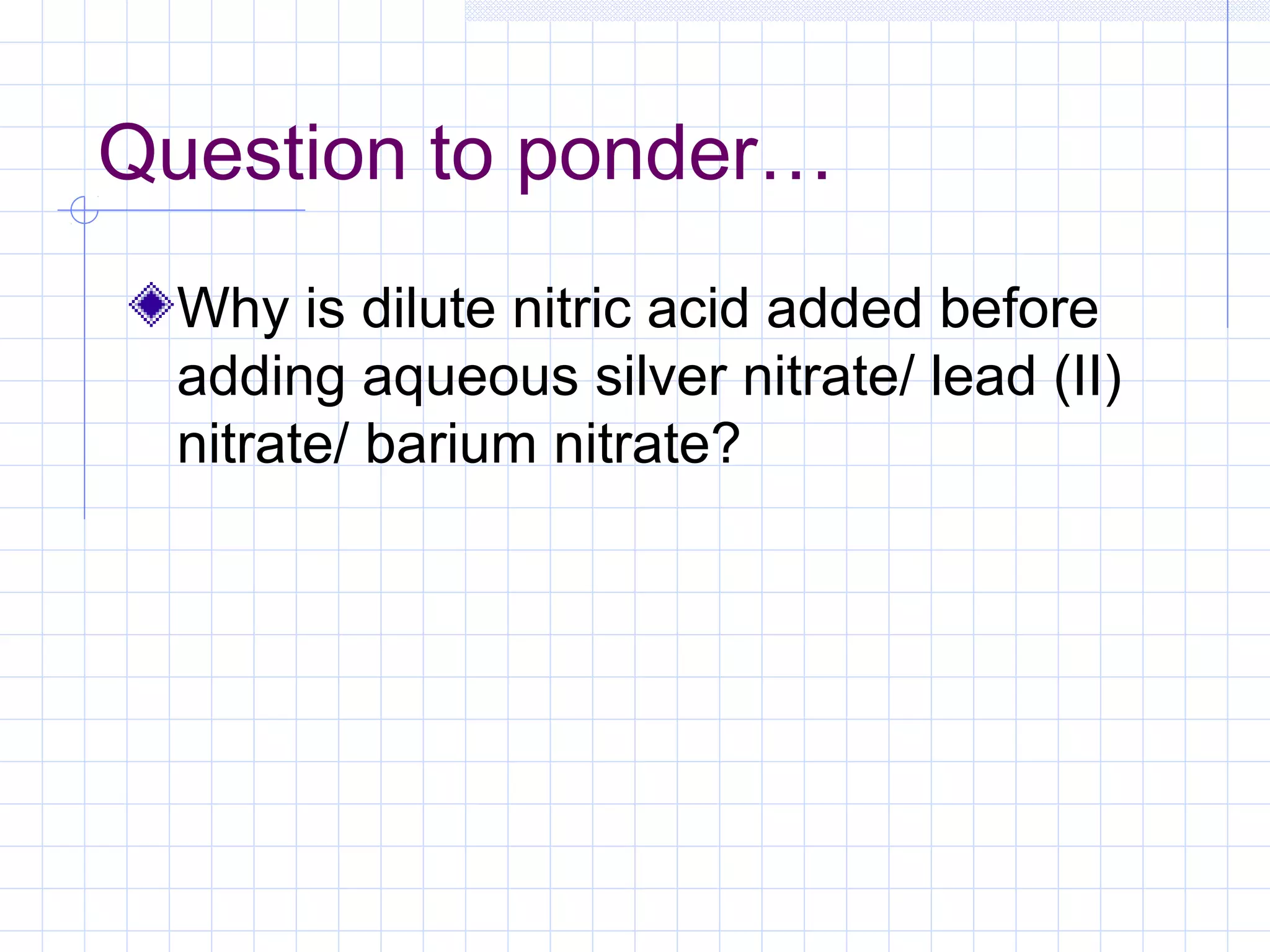 Question to ponder…
Why is dilute nitric acid added before
adding aqueous silver nitrate/ lead (II)
nitrate/ barium nitrate?
 