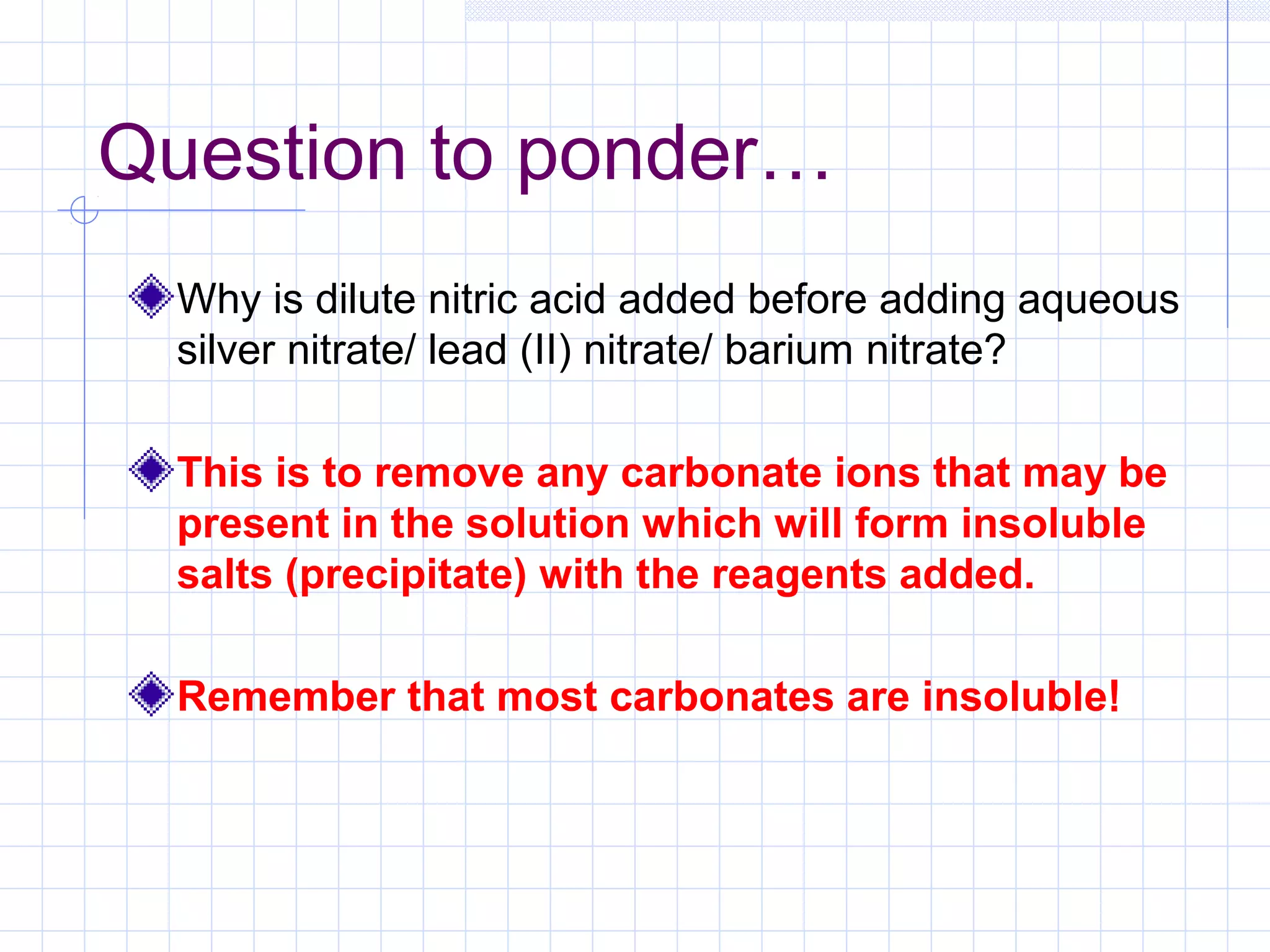 Question to ponder…
Why is dilute nitric acid added before adding aqueous
silver nitrate/ lead (II) nitrate/ barium nitrate?
This is to remove any carbonate ions that may be
present in the solution which will form insoluble
salts (precipitate) with the reagents added.
Remember that most carbonates are insoluble!
 
