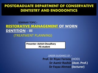 POSTGRADUATE DEPARTMENT OF CONSERVATIVE
DENTISTRY AND ENDODONTICS
SEMINAR TOPIC:-
RESTORATIVE MANAGEMENT OF WORN
DENTITION - III
(TREATMENT PLANNING)
Presenter- Ashish Choudhary
PG student
UNDER GUIDANCE OF :-
Prof. Dr Riyaz Farooq (HOD)
Dr Aamir Rashid (Asst. Prof.)
Dr Fayaz Ahmed (lecturer)
 