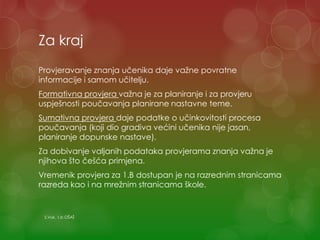 Za kraj
Provjeravanje znanja učenika daje važne povratne
informacije i samom učitelju.
Formativna provjera važna je za planiranje i za provjeru
uspješnosti poučavanja planirane nastavne teme.
Sumativna provjera daje podatke o učinkovitosti procesa
poučavanja (koji dio gradiva većini učenika nije jasan,
planiranje dopunske nastave).
Za dobivanje valjanih podataka provjerama znanja važna je
njihova što češća primjena.
Vremenik provjera za 1.B dostupan je na razrednim stranicama
razreda kao i na mrežnim stranicama škole.
S.Vuk, 1.b OŠAŠ
 