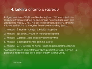 4. Lektira čitamo u razredu
Knjige posuđuje učiteljica u školskoj knjižnici i čitamo zajedno u
razredu u trajanju jednog tjedna. Knjige ne nose kući (osim ako
zadaću ne napišu u PB). Ne postoji bilježnica za lektiru, dnevnik
čitanja, sati lektire su integrirani u satove Hrvatskog jezika.
1. mjesec - Ž. Horvat-Vukelja, S. Pribić: Slikopriče
2. mjesec – Lj.Bauer,M.Veža: Tri medvjeda i gitara
3. mjesec – Z.Balog: Male priče o velikim slovima
5. mjesec - J. Sigsgaard: Pale sam na svijetu
6. mjesec – Ž. H.-Vukelja, N. Kunc: Hrabrica (samostalno čitanje)
*Zadnju lektiru će samostalno probati pročitati uz vašu pomoć i uz
posebne zadatke koje ćete dobiti krajem svibnja 2015.
S.Vuk, 1.b OŠAŠ
 