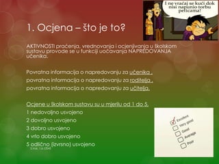 1. Ocjena – što je to?
AKTIVNOSTI praćenja, vrednovanja i ocjenjivanja u školskom
sustavu provode se u funkciji uočavanja NAPREDOVANJA
učenika.
Povratna informacija o napredovanju za učenika ,
povratna informacija o napredovanju za roditelja ,
povratna informacija o napredovanju za učitelja.
Ocjene u školskom sustavu su u mjerilu od 1 do 5,
1 nedovoljno usvojeno
2 dovoljno usvojeno
3 dobro usvojeno
4 vrlo dobro usvojeno
5 odlično (izvrsno) usvojeno
S.Vuk, 1.b OŠAŠ
 