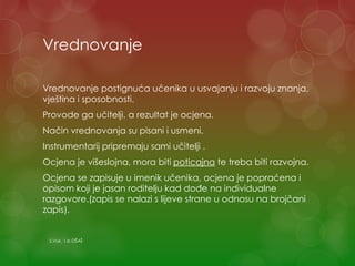 Vrednovanje
Vrednovanje postignuća učenika u usvajanju i razvoju znanja,
vještina i sposobnosti.
Provode ga učitelji, a rezultat je ocjena.
Način vrednovanja su pisani i usmeni.
Instrumentarij pripremaju sami učitelji .
Ocjena je višeslojna, mora biti poticajna te treba biti razvojna.
Ocjena se zapisuje u imenik učenika, ocjena je popraćena i
opisom koji je jasan roditelju kad dođe na individualne
razgovore.(zapis se nalazi s lijeve strane u odnosu na brojčani
zapis).
S.Vuk, 1.b OŠAŠ
 
