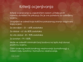 Kriteriji ocjenjivanja
Kriteriji ocjenjivanja su zajedničkim radom učitelja prvih
razreda donešeni te prikazuju što je sve potrebno za određenu
ocjenu.
Unaprijed se odredi koja količina pokazanog znanja odgovara
kojoj ocjeni:
Za dovoljan – 51 – 60% zadataka
Za dobar – 61 do 80% zadataka
Za vrlo dobar - 81- 90% zadataka
Za izvrstan – 91-100%
Može se odrediti minimalni broj bodova na ispitu koji donosi
pozitivnu ocjenu.
Osim ovakvog tradicionalnog vrednovanja (sumativnog) u
našem radu koristimo i formativno vrednovanje.
S.Vuk, 1.b OŠAŠ
 