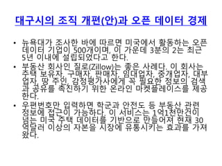 대구시의 조직 개편(안)과 오픈 데이터 경제
• 뉴욕대가 조사한 바에 따르면 미국에서 활동하는 오픈
데이터 기업이 500개이며, 이 가운데 3분의 2는 최근
5년 이내에 설립되었다고 한다.
• 부동산 회사인 질로(Zillow)는 좋은 사례다. 이 회사는
주택 보유자, 구매자, 판매자, 임대업자, 중개업자, 대부
업자, 땅 주인, 감정평가사에게 꼭 필요한 정보의 검색
과 공유를 촉진하기 위한 온라인 마켓플레이스를 제공
한다.
• 우편번호만 입력하면 학군과 안전도 등 부동산 관련
정보에 접근이 가능하다. 이 서비스는 1억1천만건이
넘는 미국 주택 데이터를 기반으로 만들어져 현재 30
억달러 이상의 자본을 시장에 유통시키는 효과를 가져
왔다.
 