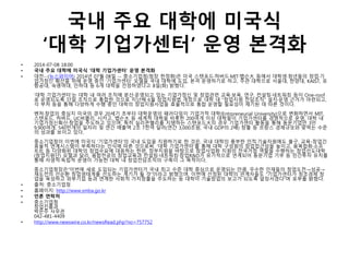 국내 주요 대학에 미국식
‘대학 기업가센터’ 운영 본격화
• 2014-07-08 18:00
• 국내 주요 대학에 미국식 ‘대학 기업가센터’ 운영 본격화
• 대전--(뉴스와이어) 2014년 07월 08일 -- 중소기업청(청장 한정화)은 미국 스탠포드·하버드·MIT·뱁슨大 등에서 대학생·청년들의 창업·기
업가정신 확산을 위해 운영 중인 ‘기업가센터’ 모델을 국내 대학에 도입, 본격 운영하기로 하고, 주관 대학으로 서울대, 한양대, KAIST, 포
항공대, 숙명여대, 인하대 등 6개 대학을 선정하였다고 8일(화) 밝혔다.
‘대학 기업가센터’는 대학 내 여러 조직에 분산·운영되고 있는 기업가정신 및 창업관련 교육·보육, 연구, 컨설팅·네트워킹 등이 One-roof
로 운영되도록 단일 조직으로 통합한 것으로 지난해 6월 창업지원법 개정으로 대학 내 “창업지원 전담조직” 설치·운영 근거가 마련되고,
각 부처 등을 통해 다양하게 수행 중인 대학의 창업지원사업을 효율적으로 통합 운영할 필요성이 제기된 데 따른 것이다.
벤처·창업의 중심지 미국의 경우 20세기 초부터 대학운영의 패러다임이 기업가적 대학(Entrpreneurial University)으로 변화하면서 MIT,
스탠포드, 하버드, UC버클리, 시카고, 뱁슨大 등 세계적 대학을 비롯한 200여개 이상 대학들이 기업가센터를 경쟁적으로 운영, 대학 내
기업가정신확산·창업을 주도하고 있으며, 특히 실리콘밸리를 지탱하는 스탠포드大의 경우 기업가센터 활동을 통해 동문기업만 3만
9,900여개, 540만개의 일자리 및 연간 매출액 2조 7천억 달러(연간 3,000조원, 국내 GDP의 2배) 창출 등 프랑스 경제규모와 맞먹는 수준
의 성과를 보이고 있다.
중소기업청이 이번에 미국식 ‘기업가센터’의 국내 도입을 지원하기로 한 것은, 국내 대학의 풍부한 인적·기술자원에도 불구, 교육-창업간
효율적 연계시스템이 부족하다는 인식에 따른 것으로써. ‘대학 기업가센터’를 통해 대학 구성원의 창업접근성을 높이고, 융복합화·소프
트化 등 다양화된 대학의 창업수요에 대응하는 한편, 정부지원을 바탕으로 창업사업화 지원의 전국거점 역할을 수행하는 창업선도대학
(창업지원단) 모델과 달리, 융합전공의 창업교육과 컨설팅·네트워킹·창업R&D가 유기적으로 연계되어 동문기업 기부 등 민간투자 유치를
통해 자생적·독립적 운영이 가능한 대학 내 창업전담조직의 구축이 그 목적이다.
중소기업청장은“이번에 새로 도입되는 기업가센터가 국내 최고 수준 대학 중심으로 운영되는 만큼, 우수한 인재들의 창업도전→성공→
재도전의 선순환 창업생태계를 선도하는 계기가 될 것”이라고 밝혔으며, 이번에 선정된 대학의 관계자들도 “기업가센터가 창조경제 창
업을 육성하고 외부기업 등과 연계한 사회적 가치창출을 주도하는 등 대학이 기술창업의 보고가 되도록 앞장서겠다”며 포부를 밝혔다.
• 출처: 중소기업청
• 홈페이지: http://www.smba.go.kr
• 언론 연락처
• 중소기업청
창업진흥과
박은주 사무관
042-481-4409
• http://www.newswire.co.kr/newsRead.php?no=757752
 
