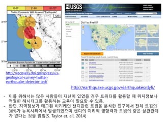 http://earthquake.usgs.gov/earthquakes/dyfi/
- 이를 위해서는 많은 사람들이 재난이 있었을 경우 트위터를 활용할 때 위치정보나
적절한 해시태그를 활용하는 교육이 필요할 수 있음.
- 반면, 지역정보가 태그된 허리케인 샌디관련 트윗을 분석한 연구에서 전체 트윗의
30%가 뉴욕시티에서 발생되었으며 샌디의 지리적 영향력과 트윗의 량은 상관관계
가 없다는 것을 밝힘(S. Taylor et. all, 2014)
http://recovery.doi.gov/press/us-
geological-survey-twitter-
earthquake-detector-ted/
 