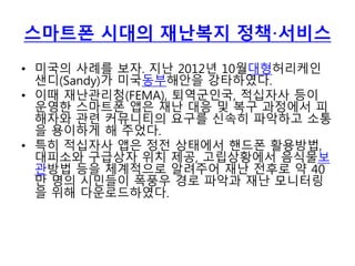 스마트폰 시대의 재난복지 정책·서비스
• 미국의 사례를 보자. 지난 2012년 10월대형허리케인
샌디(Sandy)가 미국동부해안을 강타하였다.
• 이때 재난관리청(FEMA), 퇴역군인국, 적십자사 등이
운영한 스마트폰 앱은 재난 대응 및 복구 과정에서 피
해자와 관련 커뮤니티의 요구를 신속히 파악하고 소통
을 용이하게 해 주었다.
• 특히 적십자사 앱은 정전 상태에서 핸드폰 활용방법,
대피소와 구급상자 위치 제공, 고립상황에서 음식물보
관방법 등을 체계적으로 알려주어 재난 전후로 약 40
만 명의 시민들이 폭풍우 경로 파악과 재난 모니터링
을 위해 다운로드하였다.
 