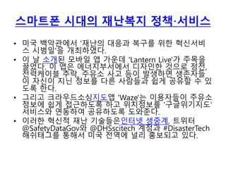 스마트폰 시대의 재난복지 정책·서비스
• 미국 백악관에서 '재난의 대응과 복구를 위한 혁신서비
스 시범일'을 개최하였다.
• 이 날 소개된 모바일 앱 가운데 'Lantern Live'가 주목을
끌었다. 이 앱은 에너지부서에서 디자인한 것으로 정전,
전력케이블 추락, 주유소 사고 등이 발생하면 생존자들
이 자신이 지닌 정보를 다른 사람들과 쉽게 공유할 수 있
도록 한다.
• 그리고 크라우드소싱지도앱 'Waze'는 이용자들이 주유소
정보에 쉽게 접근하도록 하고 위치정보를 '구글위기지도'
서비스와 연동하여 공유하도록 도와준다.
• 이러한 혁신적 재난 기술들은인터넷 생중계, 트위터
@SafetyDataGov와 @DHSscitech 계정과 #DisasterTech
해쉬태그를 통해서 미국 전역에 널리 홍보되고 있다.
 