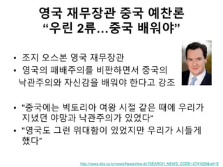 영국 재무장관 중국 예찬론
“우린 2류…중국 배워야”
• 조지 오스본 영국 재무장관
• 영국의 패배주의를 비판하면서 중국의
낙관주의와 자신감을 배워야 한다고 강조
• "중국에는 빅토리아 여왕 시절 같은 때에 우리가
지녔던 야망과 낙관주의가 있었다“
• "영국도 그런 위대함이 있었지만 우리가 시들게
했다”
http://news.kbs.co.kr/news/NewsView.do?SEARCH_NEWS_CODE=2741629&ref=S
 