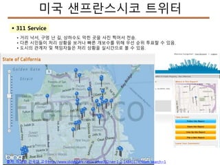미국 샌프란스시코 트위터
 311 Service
• 거리 낙서, 구멍 난 길, 상하수도 막힌 곳을 사진 찍어서 전송.
• 다른 시민들이 처리 상황을 보거나 빠른 개보수를 위해 우선 순위 투표할 수 있음.
• 도시의 관계자 및 책임자들은 처리 상황을 실시간으로 볼 수 있음.
출처: 이영환 건국대 교수http://www.slideshare.net/nicklee002/ver-1-1-14843174?from_search=1
 