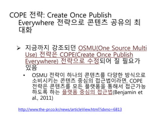 COPE 전략: Create Once Publish
Everywhere 전략으로 콘텐츠 공유의 최
대화
 지금까지 강조되던 OSMU(One Source Multi
Use) 전략은 COPE(Create Once Publish
Everywhere) 전략으로 수정되어 질 필요가
있음
• OSMU 전략이 하나의 콘텐츠를 다양한 방식으로
소비시키는 콘텐츠 중심의 접근법이라면, COPE
전략은 콘텐츠를 모든 플랫폼을 통해서 접근가능
하도록 하는 플랫폼 중심의 접근법(Benjamin et
al., 2011)
http://www.the-pr.co.kr/news/articleView.html?idxno=6813
 