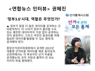 <연합뉴스 인터뷰> 권혜진
'정부3.0'시대, 역할은 무엇인가?
▲ 정부가 점점 더 많은 데이터를 공개하는 건
바람직하다. 더 나아가 정부가 불리할 수도
있는 예민한 데이터까지 가감 없이 공개하는
것이 중요하다. 그리고 국민의 알권리를 위해
필요한 데이터를‘활용할 수 있는 형태'로
공개해야 한다.
중앙선거관리위원회에서 공개한 2012년
대통령 선거비용 데이터를 예로 들어보자.
선관위에서는 각 후보자의 선거 비용을
공개했는데, 모두 저장과 출력이 안 되는
이미지 파일 형태였다.
 