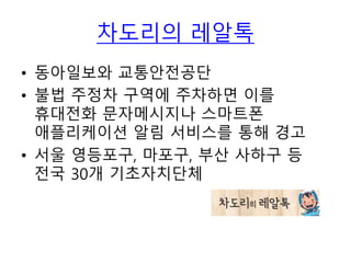 차도리의 레알톡
• 동아일보와 교통안전공단
• 불법 주정차 구역에 주차하면 이를
휴대전화 문자메시지나 스마트폰
애플리케이션 알림 서비스를 통해 경고
• 서울 영등포구, 마포구, 부산 사하구 등
전국 30개 기초자치단체
 