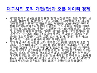 대구시의 조직 개편(안)과 오픈 데이터 경제
• 세계은행이 지난 6월25일 발표한 ‘경제 성장을 위한 오픈 데이터’ 보
고서를 살펴보자. 유럽연합이 공공 데이터의 재활용에 관한 지침을
여타 규정과 마찬가지로 협의적으로 처리했던 2008년에는 관련 시
장이 280억유로와 7% 성장에 머물렀다. 그러나 해당 지침을 데이터
의 적극적 재활용으로 개정한 이후에는 연간 400억유로까지 증가했
다. 컨설팅 회사인 맥킨지는 데이터 공개를 통해서 7개 분야에서만
연간 최소 3조달러, 최대 5조달러의 새로운 수익이 전 세계적으로
발생한다고 주장했다. 교육, 교통, 소비재, 전자, 에너지(원유·가스),
헬스케어, 소비자 금융 분야가 여기에 해당된다.
• 이제 개별 국가의 상황을 보자. 영국은 2013년도 발표에서 오픈 데
이터가 연간 18억파운드의 직접적 경제 혜택과 68억파운드의 간접
적 파급 효과에 이른다고 전망했다. 딜로이트 컨설팅 회사가 영국의
오픈 데이터 기업 230개를 조사한 결과, 이 기업들은 15개에 이르는
독자적 비즈니스 영역을 창조하고 있었다. 스페인에서는 오픈 데이
터 경제의 최상위 서비스인 소위 ‘정보 중개인’ 영역에 최소 150개의
회사가 활동 중이며, 4천명의 신규 고용이 창출되고, 매년 3억3천만
유로에서 5억5천만유로의 경제 효과가 나타난다고 발표했다.
 