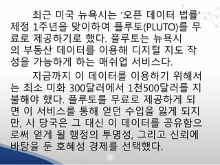 최근 미국 뉴욕시는 ‘오픈 데이터 법률’
제정 1주년을 맞이하여 플루토(PLUTO)를 무
료로 제공하기로 했다. 플루토는 뉴욕시
의 부동산 데이터를 이용해 디지털 지도 작
성을 가능하게 하는 매쉬업 서비스다.
지금까지 이 데이터를 이용하기 위해서
는 최소 미화 300달러에서 1천500달러를 지
불해야 했다. 플루토를 무료로 제공하게 되
면 이 서비스를 통해 얻던 수입을 잃게 되지
만, 시 당국은 그 대신 이 데이터를 공유함으
로써 얻게 될 행정의 투명성, 그리고 신뢰에
바탕을 둔 호혜성 경제를 선택했다.
 