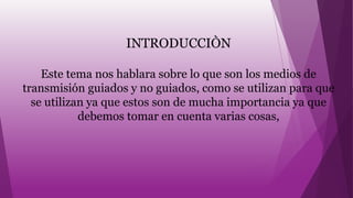 INTRODUCCIÒN
Este tema nos hablara sobre lo que son los medios de
transmisión guiados y no guiados, como se utilizan para que
se utilizan ya que estos son de mucha importancia ya que
debemos tomar en cuenta varias cosas,
 