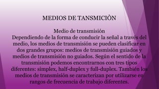 MEDIOS DE TANSMICIÒN
Medio de transmisión
Dependiendo de la forma de conducir la señal a través del
medio, los medios de transmisión se pueden clasificar en
dos grandes grupos: medios de transmisión guiados y
medios de transmisión no guiados. Según el sentido de la
transmisión podemos encontrarnos con tres tipos
diferentes: simplex, half-duplex y full-duplex. También los
medios de transmisión se caracterizan por utilizarse en
rangos de frecuencia de trabajo diferentes.
 