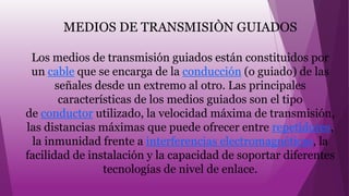MEDIOS DE TRANSMISIÒN GUIADOS
Los medios de transmisión guiados están constituidos por
un cable que se encarga de la conducción (o guiado) de las
señales desde un extremo al otro. Las principales
características de los medios guiados son el tipo
de conductor utilizado, la velocidad máxima de transmisión,
las distancias máximas que puede ofrecer entre repetidores,
la inmunidad frente a interferencias electromagnéticas, la
facilidad de instalación y la capacidad de soportar diferentes
tecnologías de nivel de enlace.
 