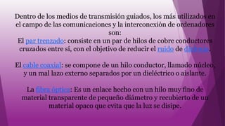 Dentro de los medios de transmisión guiados, los más utilizados en
el campo de las comunicaciones y la interconexión de ordenadores
son:
El par trenzado: consiste en un par de hilos de cobre conductores
cruzados entre sí, con el objetivo de reducir el ruido de diafonía.
El cable coaxial: se compone de un hilo conductor, llamado núcleo,
y un mal lazo externo separados por un dieléctrico o aislante.
La fibra óptica: Es un enlace hecho con un hilo muy fino de
material transparente de pequeño diámetro y recubierto de un
material opaco que evita que la luz se disipe.
 