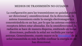 MEDIOS DE TRANSMISIÒN NO GUIADOS
La configuración para las transmisiones no guiadas puede
ser direccional y omnidireccional. En la direccional, la
antena transmisora emite la energía electromagnética
concentrándola en un haz, por lo que las antenas emisora y
receptora deben estar alineadas. En la omnidireccional, la
radiación se hace de manera dispersa, emitiendo en todas
direcciones, pudiendo la señal ser recibida por varias
antenas. Generalmente, cuanto mayor es la frecuencia de la
señal transmitida es más factible confinar la energía en un
haz direccional.
 