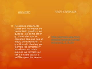 CONCLUSIONES
 Me pareció importante
cuales son los medios de
transmisión guiados y no
guiados , así como saber
qu materiales que se
necesitan para que sea un
medio de transmisión y
que tipos de ellos hay por
ejemplo los terrestres y
los aéreos, así como
algunos los ejemplos ue
seria el cable coaxial o
satélites para los aéreos.
FUENTES DE INFORMACION
 http://genesis.uag.mx/e
dmedia/material/comuel
ectro/uni1_2_6.cfm
 