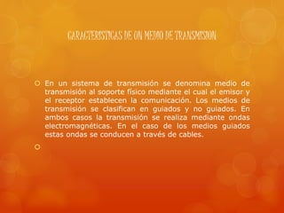 CARACTERISTICAS DE UN MEDIO DE TRANSMISION
 En un sistema de transmisión se denomina medio de
transmisión al soporte físico mediante el cual el emisor y
el receptor establecen la comunicación. Los medios de
transmisión se clasifican en guiados y no guiados. En
ambos casos la transmisión se realiza mediante ondas
electromagnéticas. En el caso de los medios guiados
estas ondas se conducen a través de cables.

 