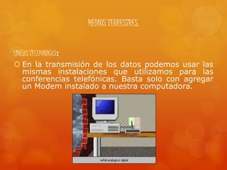 MEDIOS TERRESTRES.
LINEAS TELEFONICAS:
 En la transmisión de los datos podemos usar las
mismas instalaciones que utilizamos para las
conferencias telefónicas. Basta solo con agregar
un Modem instalado a nuestra computadora.
 