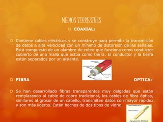 MEDIOS TERRESTRES
 COAXIAL:
 Contiene cables eléctricos y se construye para permitir la transmisión
de datos a alta velocidad con un mínimo de distorsión de las señales.
Está compuesto de un alambre de cobre que funciona como conductor
cubierto de una malla que actúa como tierra. El conductor y la tierra
están separados por un aislante.
 FIBRA OPTICA:
 Se han desarrollado fibras transparentes muy delgadas que están
remplazando al cable de cobre tradicional, los cables de fibra óptica,
similares al grosor de un cabello, transmiten datos con mayor rapidez
y son más ligeros. Están hechos de dos tipos de vidrio.
 