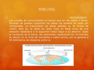 MEDIOS AEREOS.
 MICROONDAS:
Los canales de comunicación no tienen que ser de cables o fibras.
También se pueden transmitir los datos vía señales de radio por
microondas. La transmisión de estas señales es de líneas de
visión; esto es, la señal de radio viaja en línea recta de una
estación repetidora a la siguiente hasta llegar a su destino. Dada
la curvatura de la tierra, las estaciones repetidoras de microondas
se ubican en la cima de montañas y sobre torres, por lo general a
50 kilómetros de distancia entre sí.
 