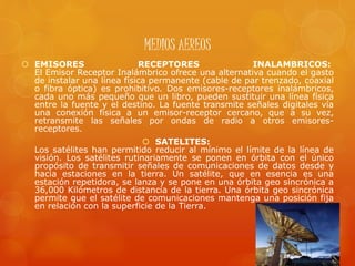 MEDIOS AEREOS
 EMISORES RECEPTORES INALAMBRICOS:
El Emisor Receptor Inalámbrico ofrece una alternativa cuando el gasto
de instalar una línea física permanente (cable de par trenzado, coaxial
o fibra óptica) es prohibitivo. Dos emisores-receptores inalámbricos,
cada uno más pequeño que un libro, pueden sustituir una línea física
entre la fuente y el destino. La fuente transmite señales digitales vía
una conexión física a un emisor-receptor cercano, que a su vez,
retransmite las señales por ondas de radio a otros emisores-
receptores.
 SATELITES:
Los satélites han permitido reducir al mínimo el límite de la línea de
visión. Los satélites rutinariamente se ponen en órbita con el único
propósito de transmitir señales de comunicaciones de datos desde y
hacia estaciones en la tierra. Un satélite, que en esencia es una
estación repetidora, se lanza y se pone en una órbita geo sincrónica a
36,000 Kilómetros de distancia de la tierra. Una órbita geo sincrónica
permite que el satélite de comunicaciones mantenga una posición fija
en relación con la superficie de la Tierra.
 