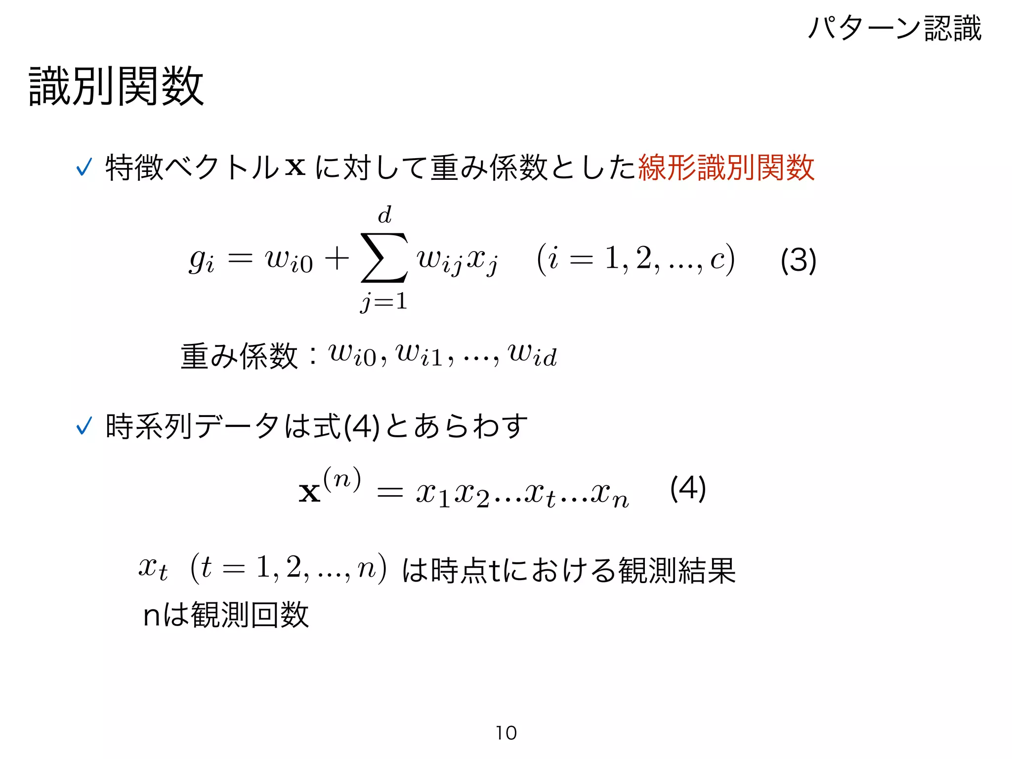 識別関数
パターン認識
特徴ベクトルx に対して重み係数とした線形識別関数
gi = wi0 +
dX
j=1
wijxj (3)(i = 1, 2, ..., c)
wi0, wi1, ..., wid重み係数：
時系列データは式(4)とあらわす
10
(4)x(n)
= x1x2...xt...xn
xt (t = 1, 2, ..., n) は時点tにおける観測結果
nは観測回数
 