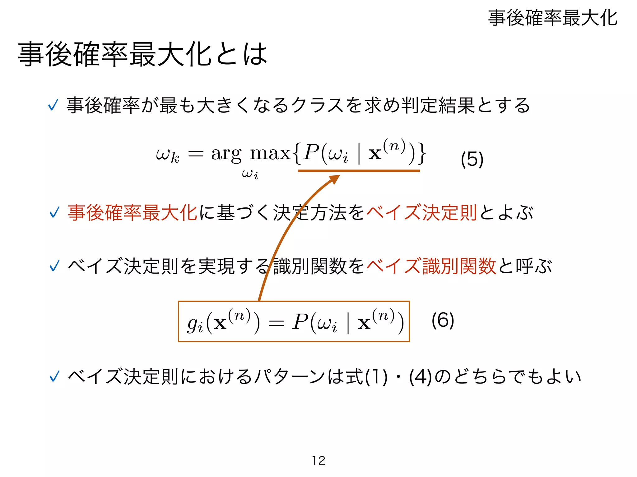 事後確率最大化とは
事後確率最大化
事後確率が最も大きくなるクラスを求め判定結果とする
事後確率最大化に基づく決定方法をベイズ決定則とよぶ
12
(5)
ベイズ決定則におけるパターンは式(1)・(4)のどちらでもよい
ベイズ決定則を実現する識別関数をベイズ識別関数と呼ぶ
gi(x(n)
) = P(!i | x(n)
) (6)
!k = arg max
!i
{P(!i | x(n)
)}
 