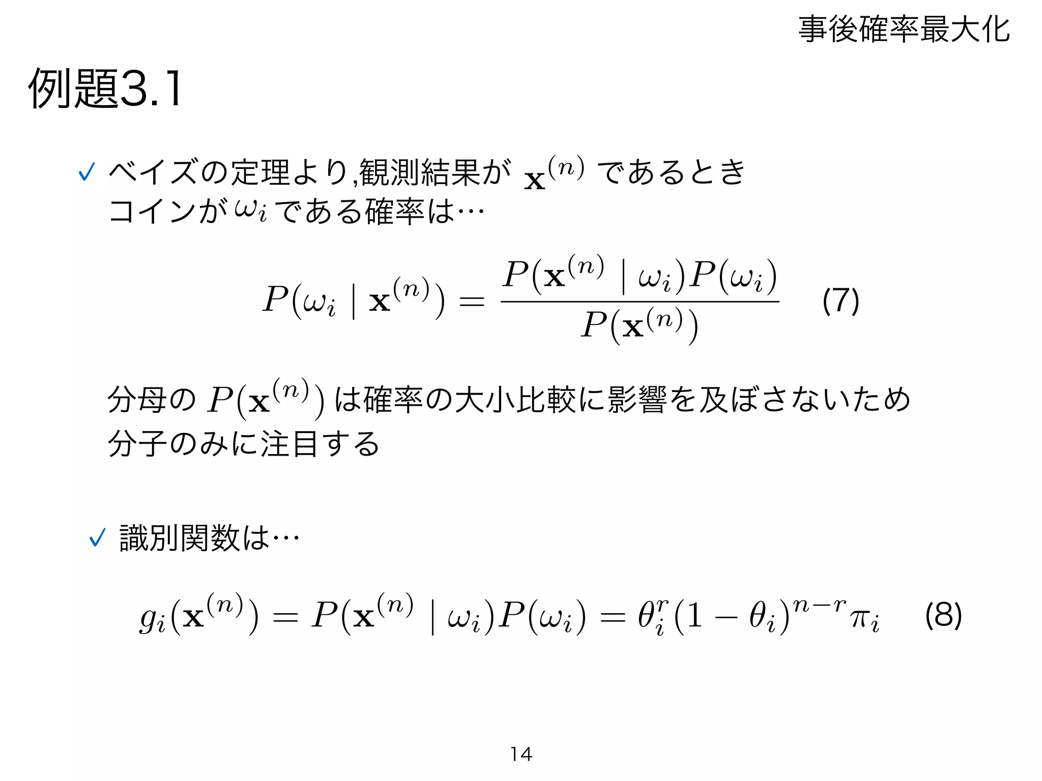 例題3.1
事後確率最大化
P(!i | x(n)
) =
P(x(n)
| !i)P(!i)
P(x(n))
ベイズの定理より,観測結果が
!i
x(n) であるとき
コインが である確率は…
P(x(n)
)分母の は確率の大小比較に影響を及ぼさないため
分子のみに注目する
識別関数は…
gi(x(n)
) = P(x(n)
| !i)P(!i) = ✓r
i (1 ✓i)n r
⇡i
14
(7)
(8)
 