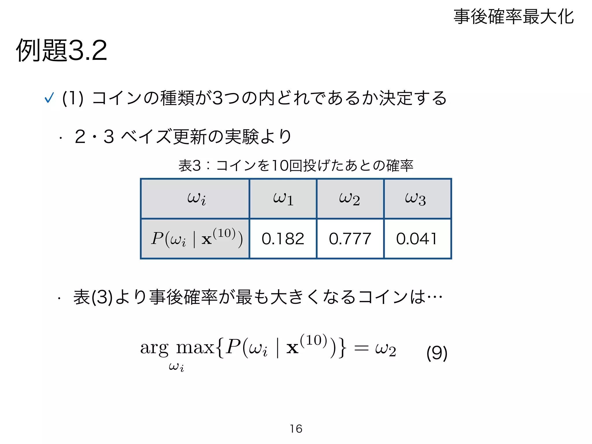 例題3.2
事後確率最大化
(1) コインの種類が3つの内どれであるか決定する
• 2・3 ベイズ更新の実験より
• 表(3)より事後確率が最も大きくなるコインは…
arg max
!i
{P(!i | x(10)
)} = !2
0.182 0.777 0.041
!1 !2 !3!i
P(!i | x(10)
)
表3：コインを10回投げたあとの確率
16
(9)
 