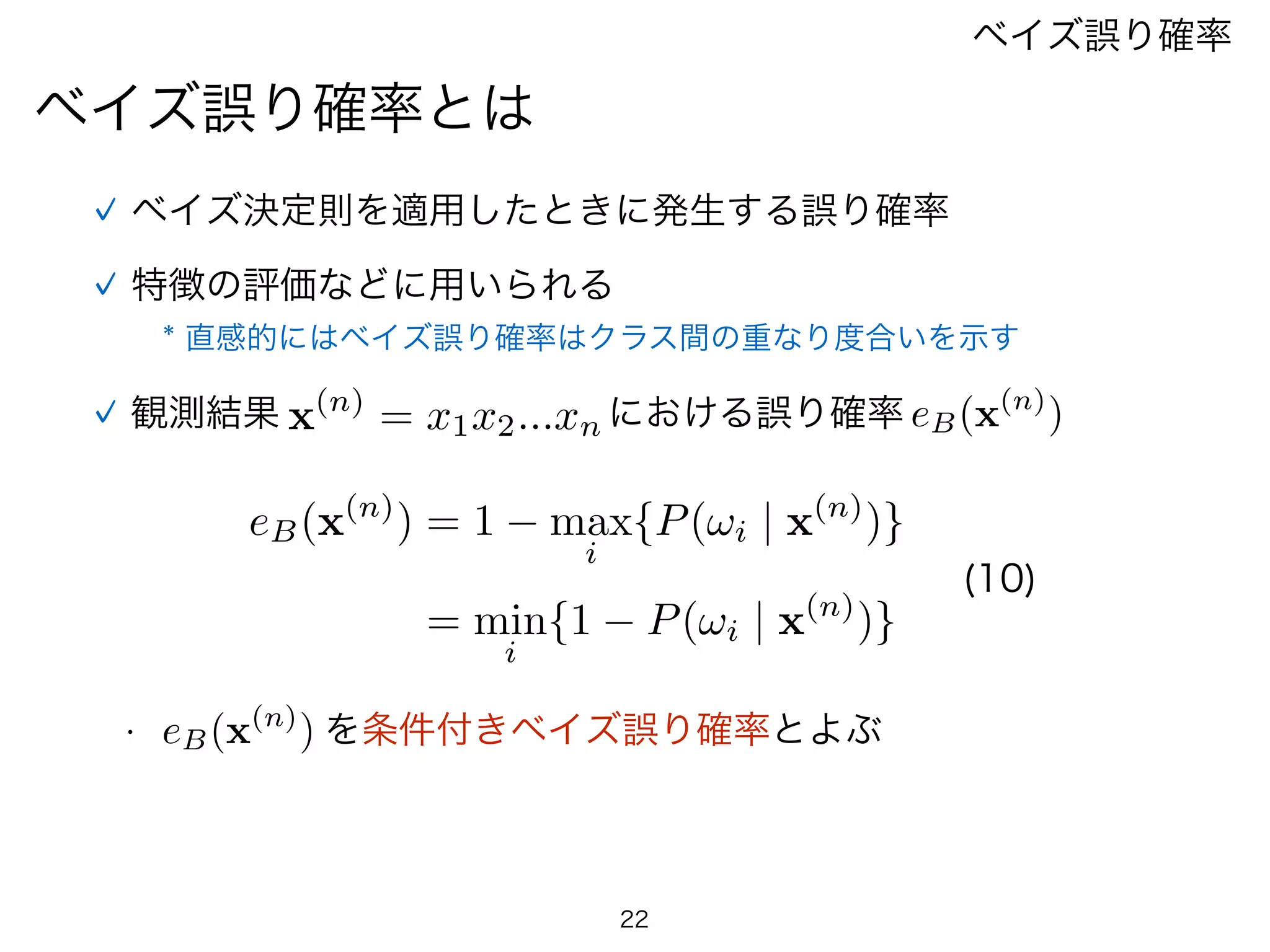 22
ベイズ誤り確率とは
ベイズ誤り確率
ベイズ決定則を適用したときに発生する誤り確率
特徴の評価などに用いられる
観測結果 x(n)
= x1x2...xn における誤り確率 eB(x(n)
)
eB(x(n)
) = 1 max
i
{P(!i | x(n)
)}
= min
i
{1 P(!i | x(n)
)}
(10)
•  eB(x(n)
) を条件付きベイズ誤り確率とよぶ
* 直感的にはベイズ誤り確率はクラス間の重なり度合いを示す
 