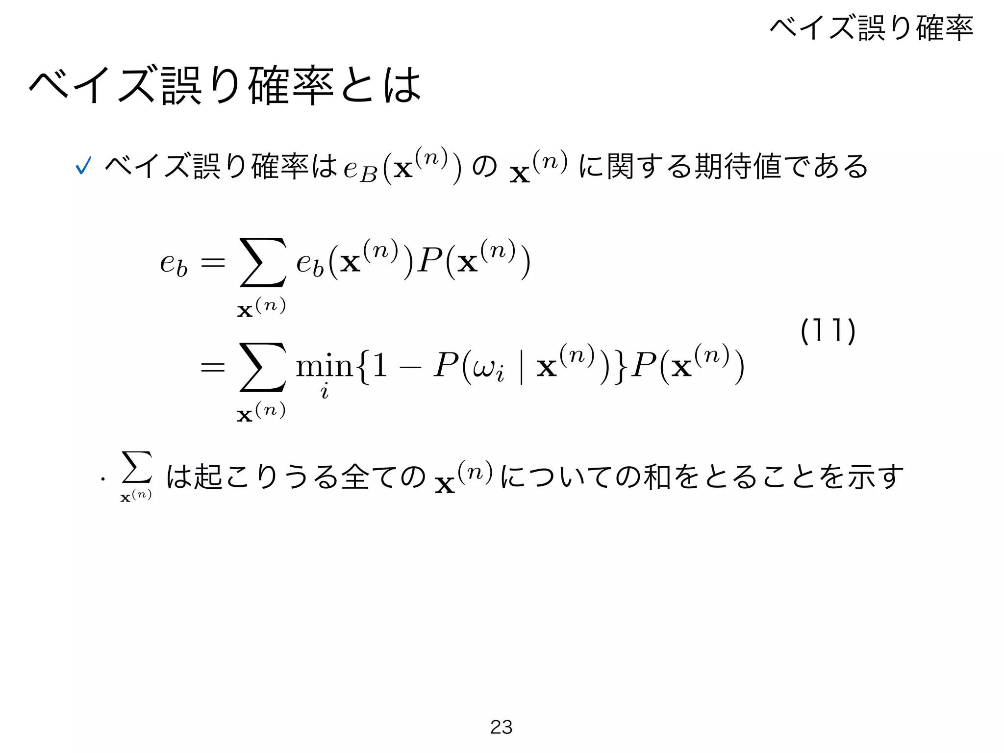 23
ベイズ誤り確率とは
ベイズ誤り確率
ベイズ誤り確率はeB(x(n)
) の x(n) に関する期待値である
eb =
X
x(n)
eb(x(n)
)P(x(n)
)
=
X
x(n)
min
i
{1 P(!i | x(n)
)}P(x(n)
)
(11)
X
x(n)
•   は起こりうる全ての x(n)についての和をとることを示す
 