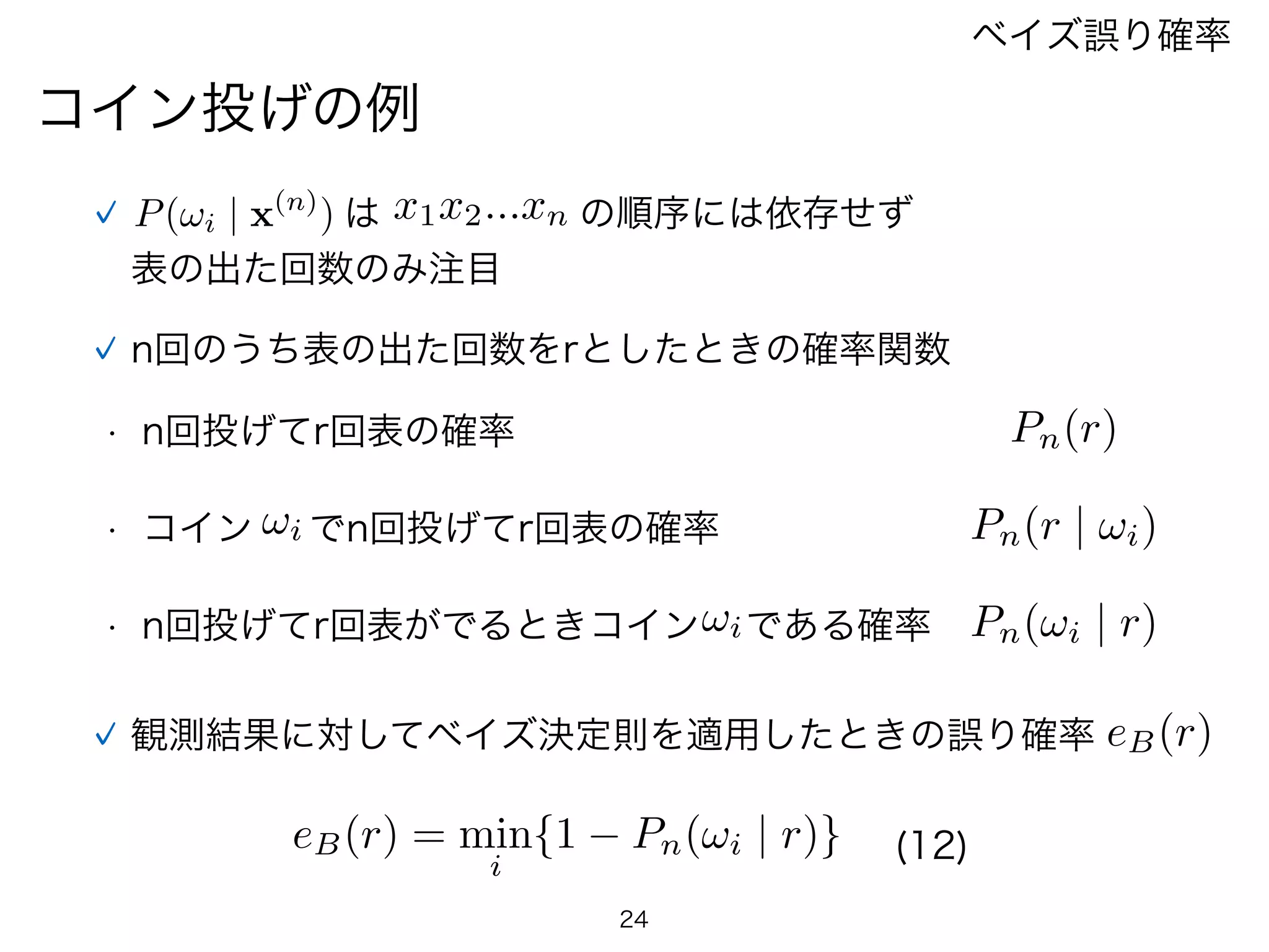 24
コイン投げの例
ベイズ誤り確率
n回のうち表の出た回数をrとしたときの確率関数
• n回投げてr回表の確率
• コイン !i でn回投げてr回表の確率
• n回投げてr回表がでるときコイン!iである確率
Pn(r)
Pn(r | !i)
Pn(!i | r)
観測結果に対してベイズ決定則を適用したときの誤り確率 eB(r)
eB(r) = min
i
{1 Pn(!i | r)} (12)
P(!i | x(n)
)  は x1x2...xn の順序には依存せず
表の出た回数のみ注目
 