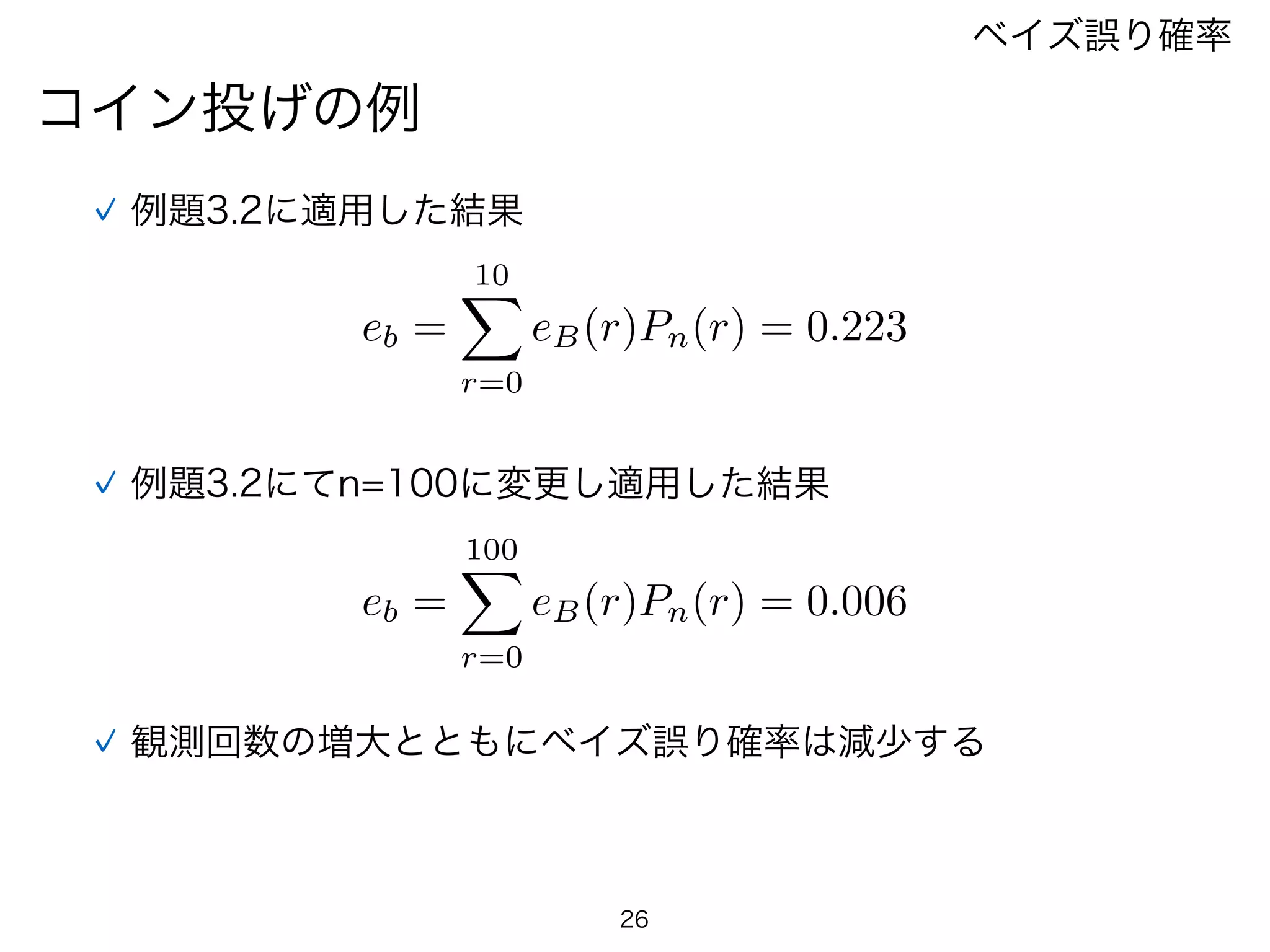 26
コイン投げの例
ベイズ誤り確率
例題3.2に適用した結果
eb =
10X
r=0
eB(r)Pn(r) = 0.223
例題3.2にてn=100に変更し適用した結果
eb =
100X
r=0
eB(r)Pn(r) = 0.006
観測回数の増大とともにベイズ誤り確率は減少する
 